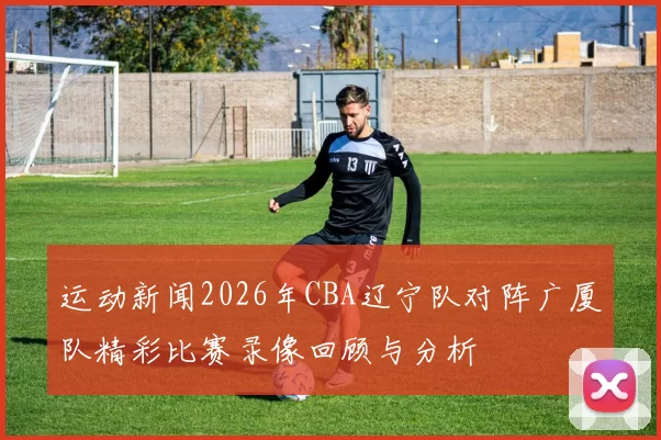 运动新闻2026年CBA辽宁队对阵广厦队精彩比赛录像回顾与分析