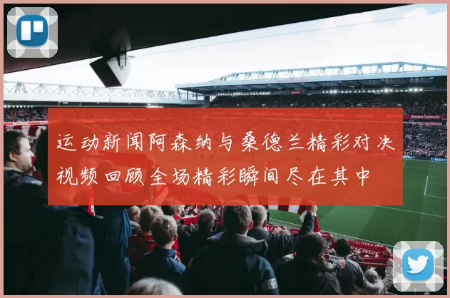 运动新闻阿森纳与桑德兰精彩对决视频回顾全场精彩瞬间尽在其中